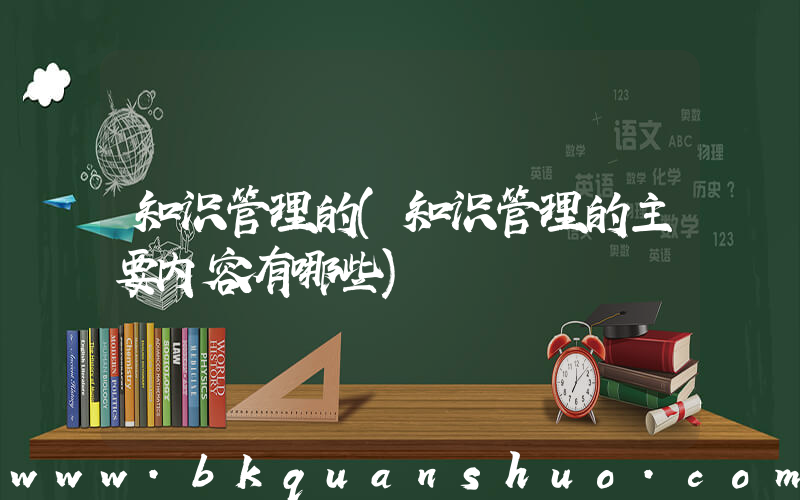 知识管理的(知识管理的主要内容有哪些)