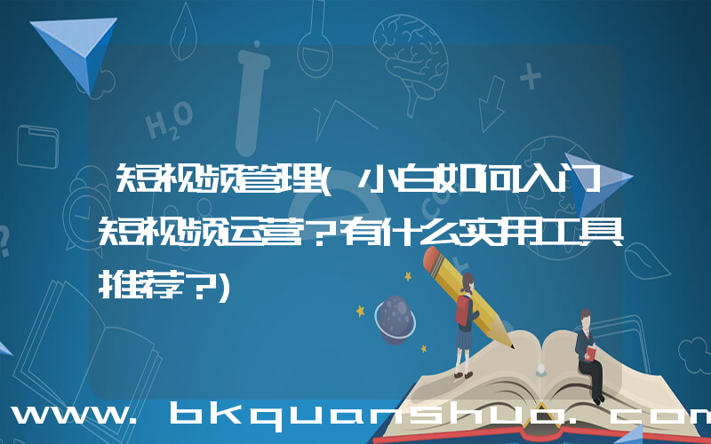短视频管理(小白如何入门短视频运营？有什么实用工具推荐？)