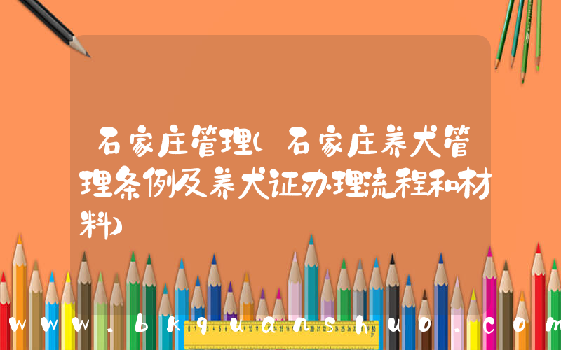 石家庄管理(石家庄养犬管理条例及养犬证办理流程和材料)
