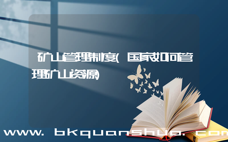 矿山管理制度(国家如何管理矿山资源)