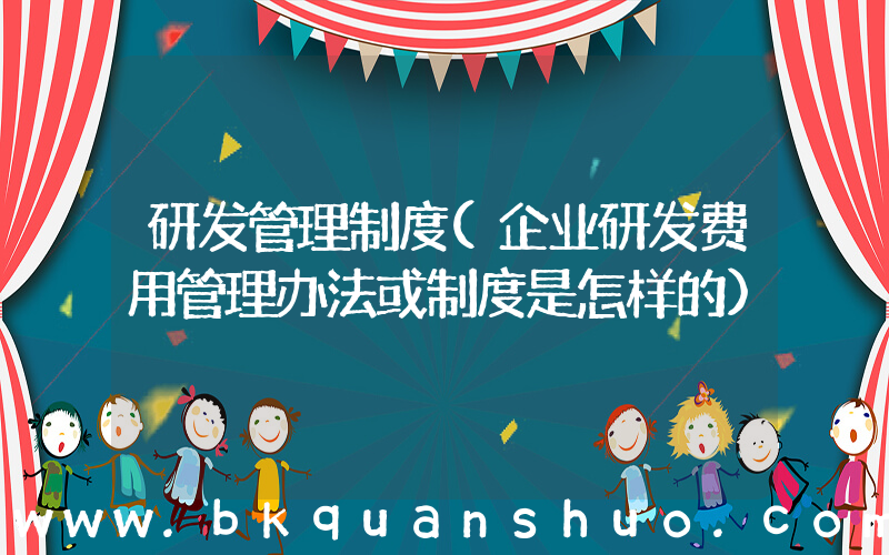 研发管理制度(企业研发费用管理办法或制度是怎样的)