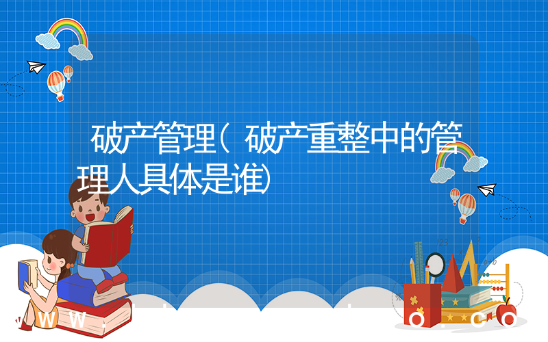 破产管理(破产重整中的管理人具体是谁)
