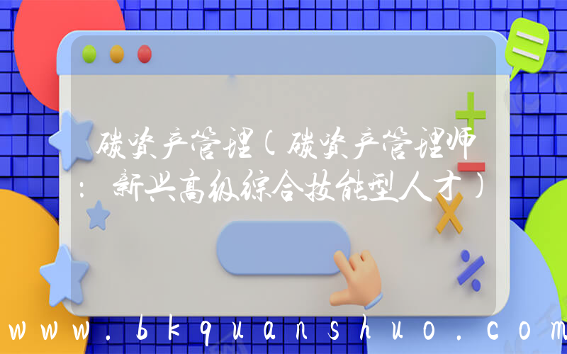 碳资产管理(碳资产管理师：新兴高级综合技能型人才)