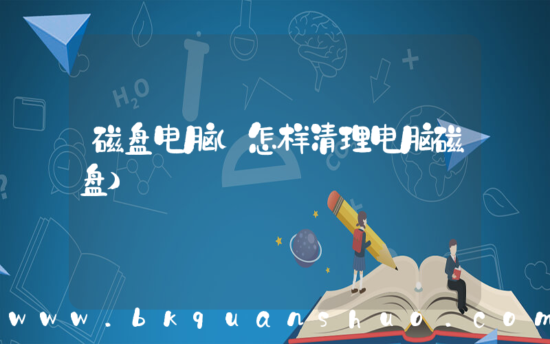 磁盘电脑(怎样清理电脑磁盘)