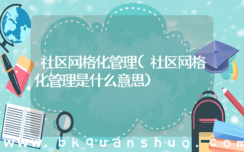 社区网格化管理(社区网格化管理是什么意思)