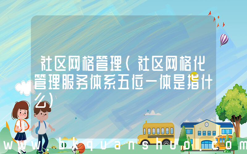 社区网格管理(社区网格化管理服务体系五位一体是指什么)