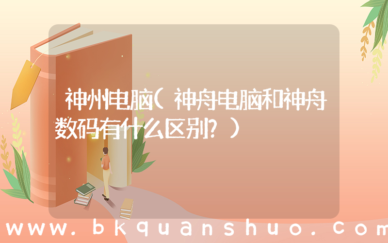神州电脑(神舟电脑和神舟数码有什么区别？)