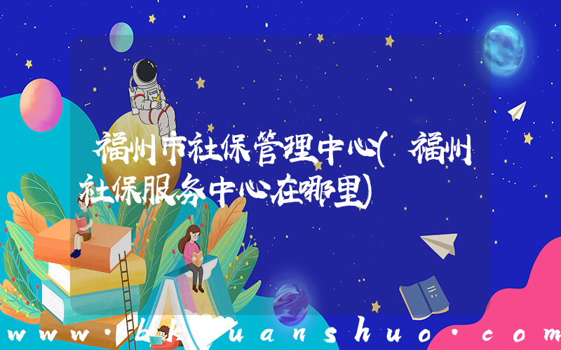 福州市社保管理中心(福州社保服务中心在哪里)