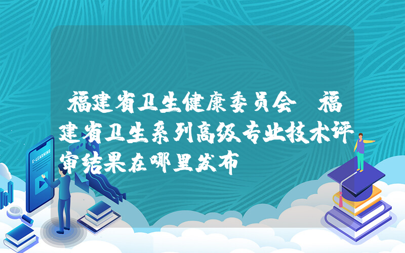 福建省卫生健康委员会(福建省卫生系列高级专业技术评审结果在哪里发布)