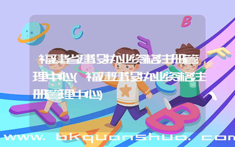 福建省建设执业资格注册管理中心(福建建设执业资格注册管理中心)