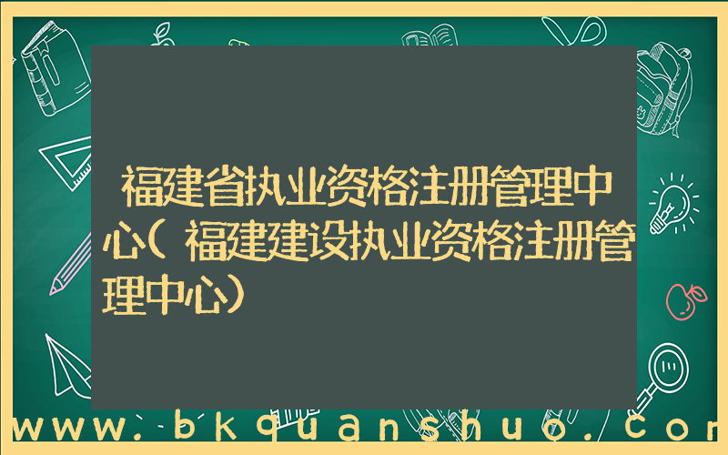 福建省执业资格注册管理中心(福建建设执业资格注册管理中心)