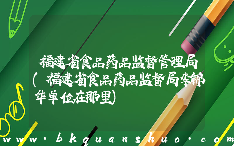 福建省食品药品监督管理局(福建省食品药品监督局李锦华单位在那里)