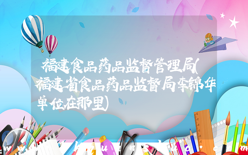 福建食品药品监督管理局(福建省食品药品监督局李锦华单位在那里)