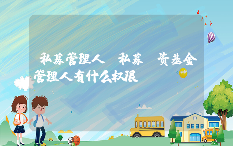 私募管理人(私募投资基金管理人有什么权限)