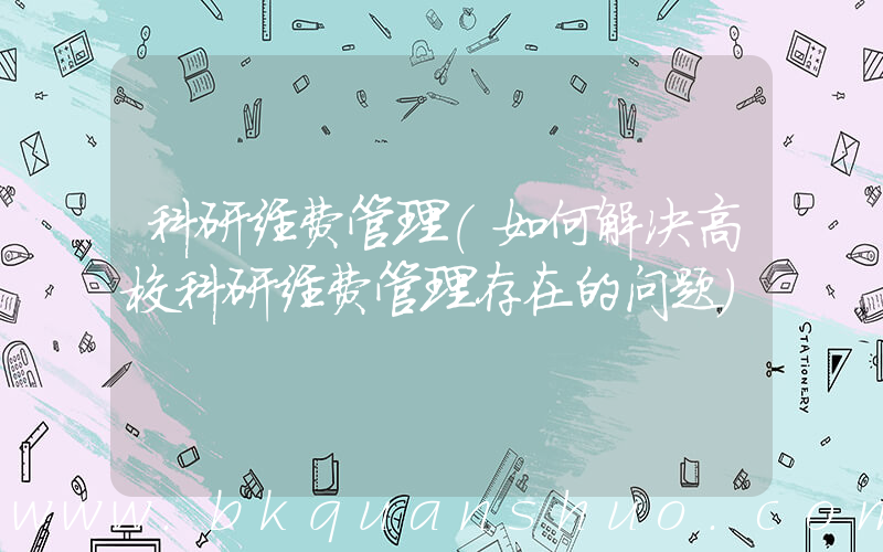 科研经费管理(如何解决高校科研经费管理存在的问题)