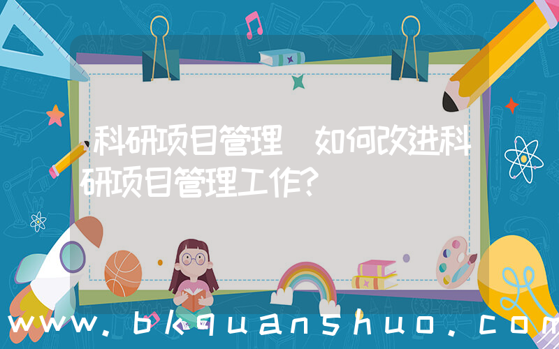 科研项目管理(如何改进科研项目管理工作？)