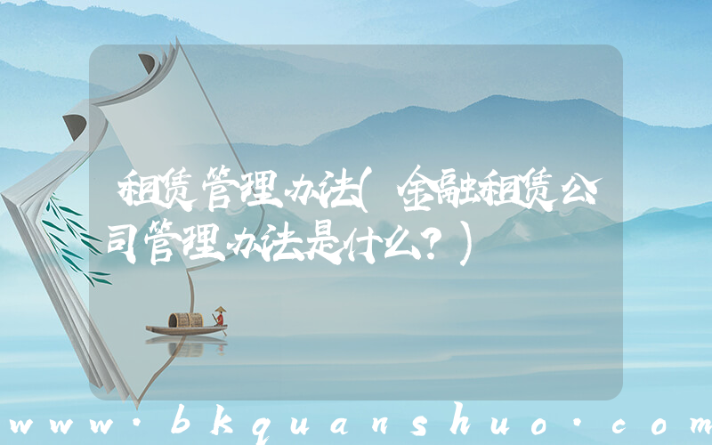租赁管理办法(金融租赁公司管理办法是什么？)