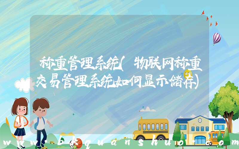 称重管理系统(物联网称重交易管理系统如何显示储存)