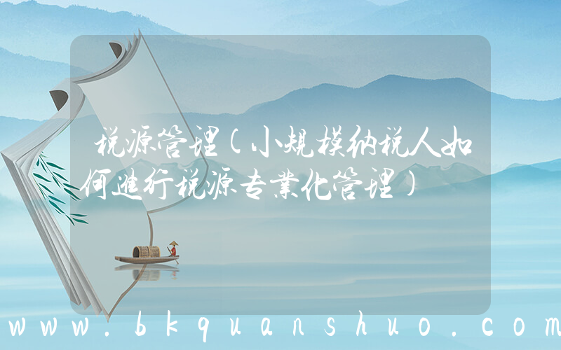 税源管理(小规模纳税人如何进行税源专业化管理)