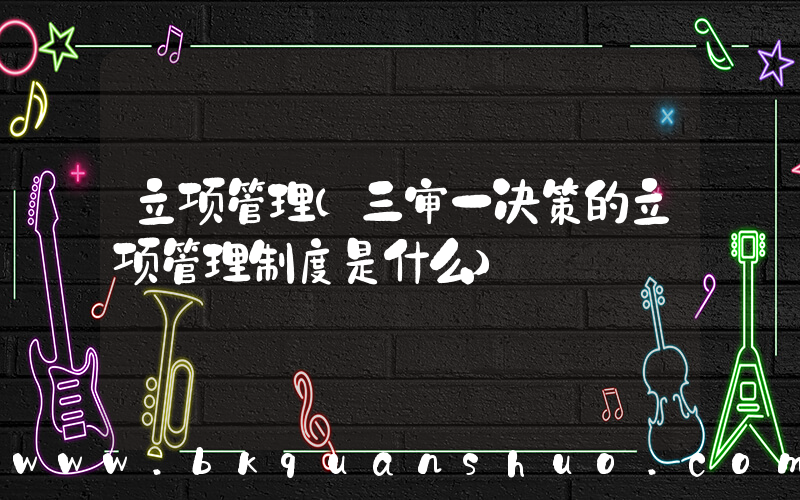 立项管理(三审一决策的立项管理制度是什么)