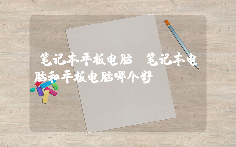 笔记本平板电脑(笔记本电脑和平板电脑哪个好？)