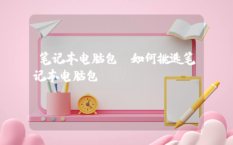 笔记本电脑包(如何挑选笔记本电脑包)