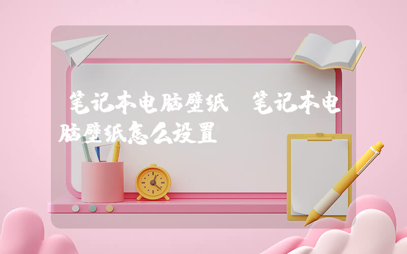 笔记本电脑壁纸(笔记本电脑壁纸怎么设置)