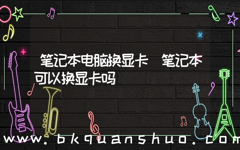 笔记本电脑换显卡(笔记本可以换显卡吗)