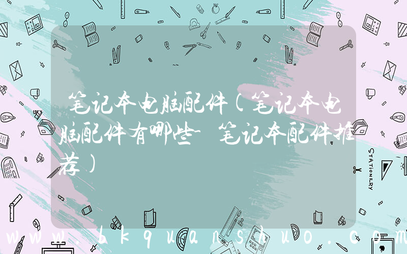 笔记本电脑配件(笔记本电脑配件有哪些-笔记本配件推荐)