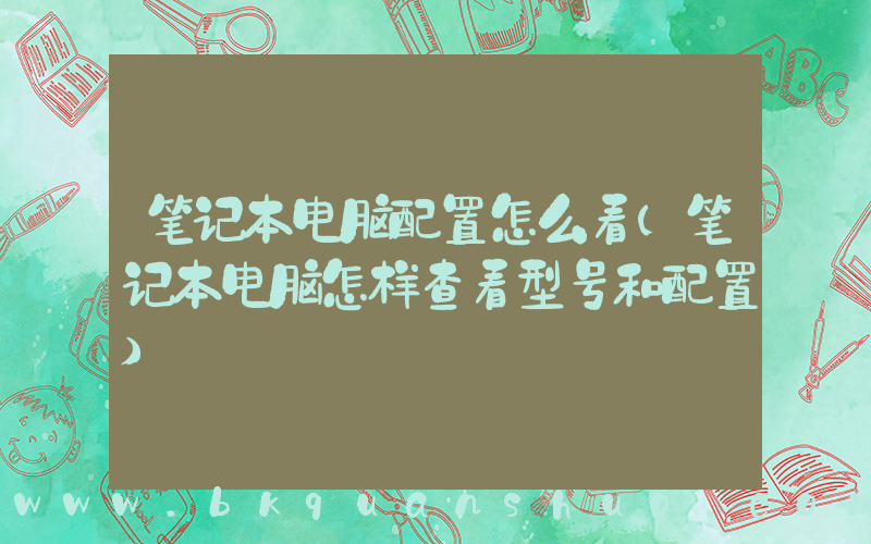 笔记本电脑配置怎么看(笔记本电脑怎样查看型号和配置)