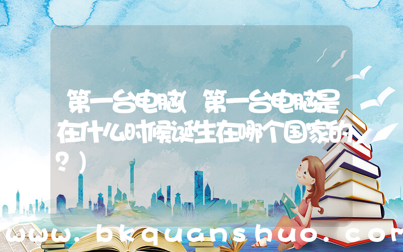 第一台电脑(第一台电脑是在什么时候诞生在哪个国家的？)