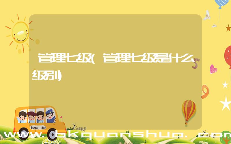 管理七级(管理七级是什么级别)