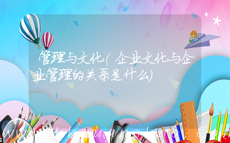 管理与文化(企业文化与企业管理的关系是什么)