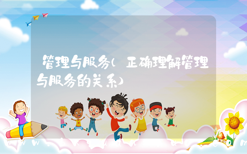 管理与服务(正确理解管理与服务的关系)