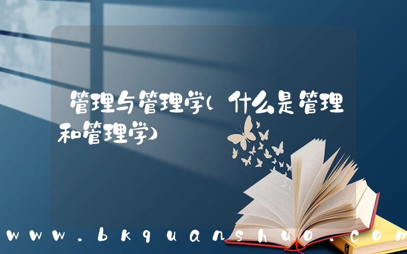 管理与管理学(什么是管理和管理学)