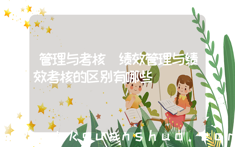管理与考核(绩效管理与绩效考核的区别有哪些)