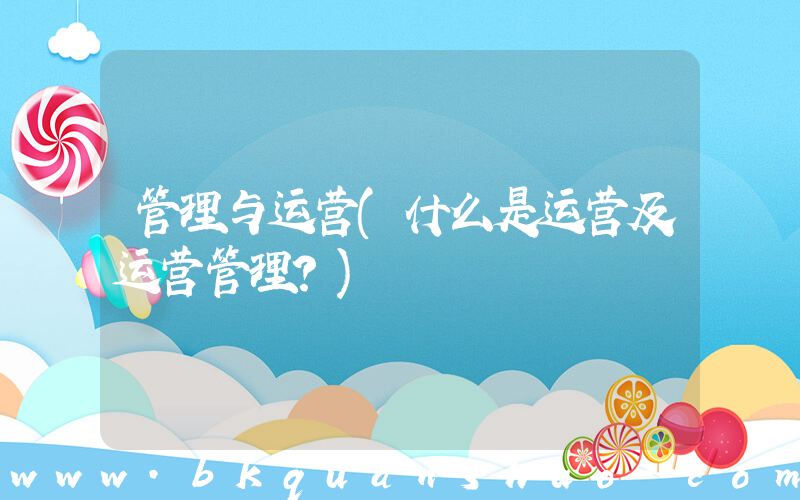 管理与运营(什么是运营及运营管理？)