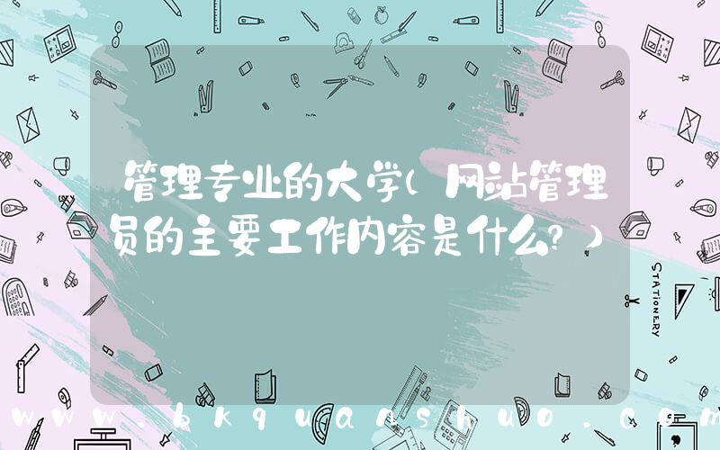 管理专业的大学(网站管理员的主要工作内容是什么？)