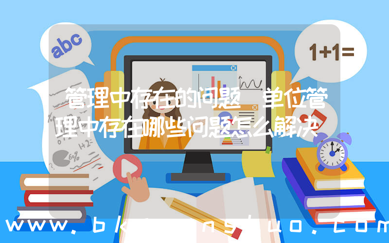 管理中存在的问题(单位管理中存在哪些问题怎么解决)