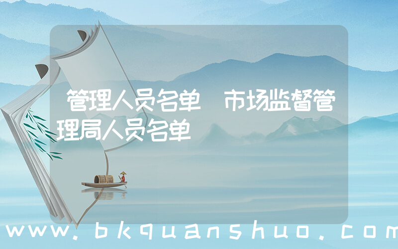 管理人员名单(市场监督管理局人员名单)