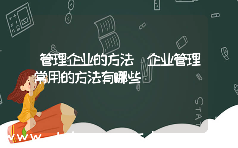 管理企业的方法(企业管理常用的方法有哪些)