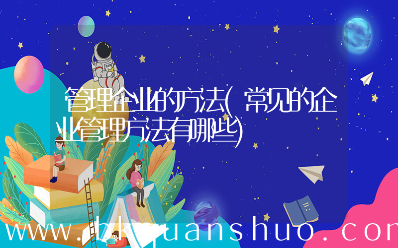 管理企业的方法(常见的企业管理方法有哪些)