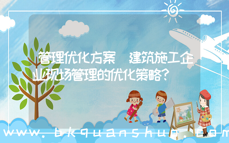 管理优化方案(建筑施工企业现场管理的优化策略？)