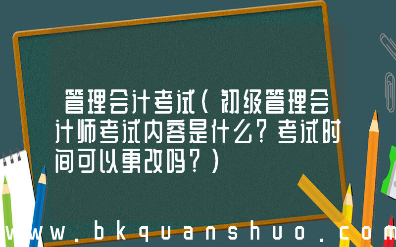管理会计考试(初级管理会计师考试内容是什么？考试时间可以更改吗？)