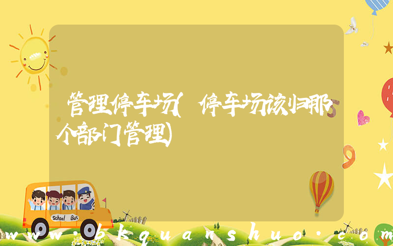 管理停车场(停车场该归那个部门管理)