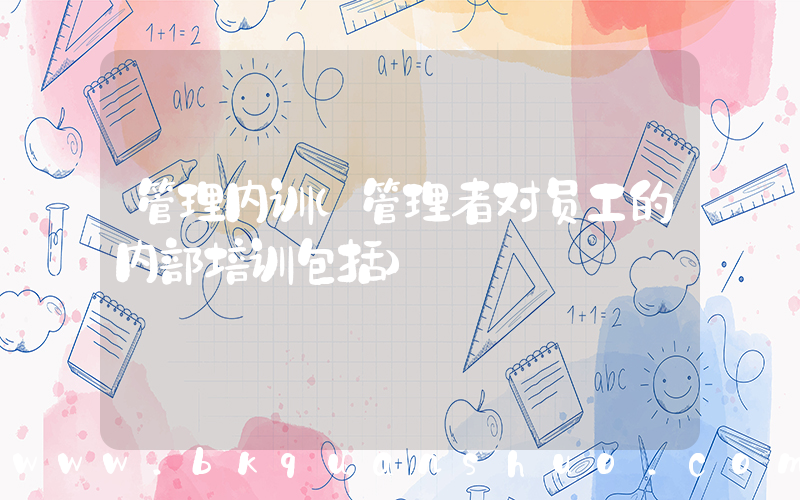 管理内训(管理者对员工的内部培训包括)