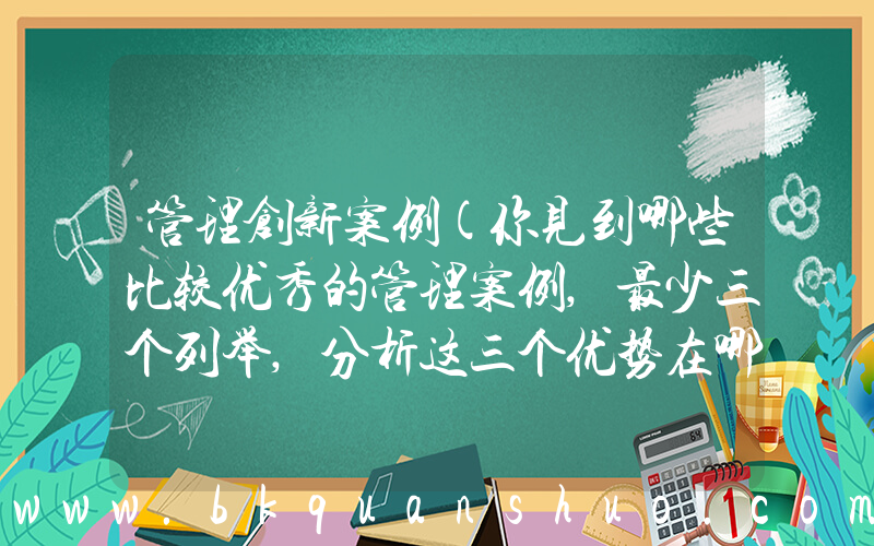 管理创新案例(你见到哪些比较优秀的管理案例,最少三个列举,分析这三个优势在哪)