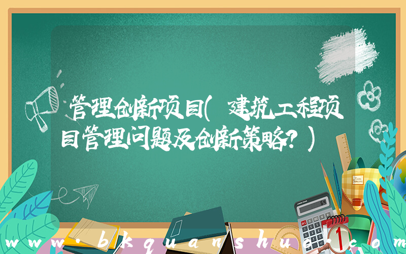 管理创新项目(建筑工程项目管理问题及创新策略？)