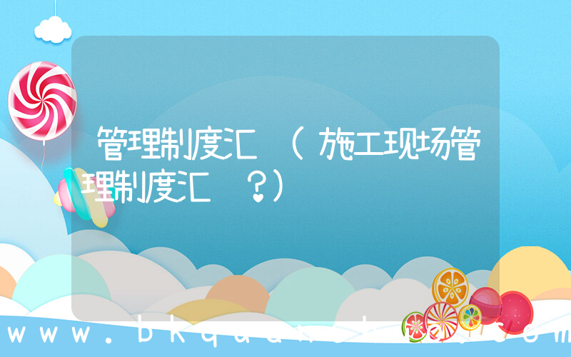 管理制度汇编(施工现场管理制度汇编？)