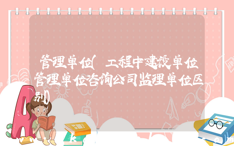 管理单位(工程中建设单位管理单位咨询公司监理单位区别)